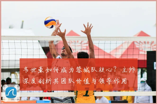韦世豪如何成为蓉城队核心？主帅深度剖析其团队价值与领导作用