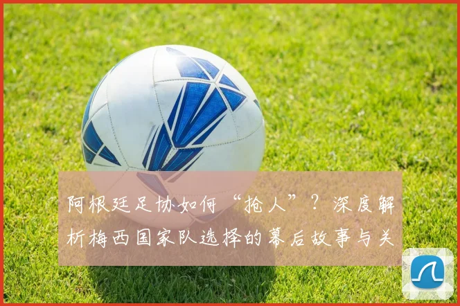 阿根廷足协如何“抢人”？深度解析梅西国家队选择的幕后故事与关键原因