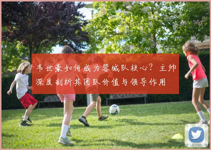 韦世豪如何成为蓉城队核心?主帅深度剖析其团队价值与领导作用