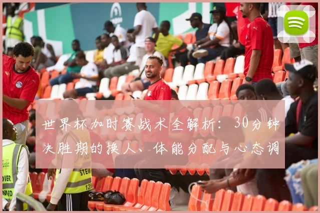 世界杯加时赛战术全解析：30分钟决胜期的换人、体能分配与心态调整指南