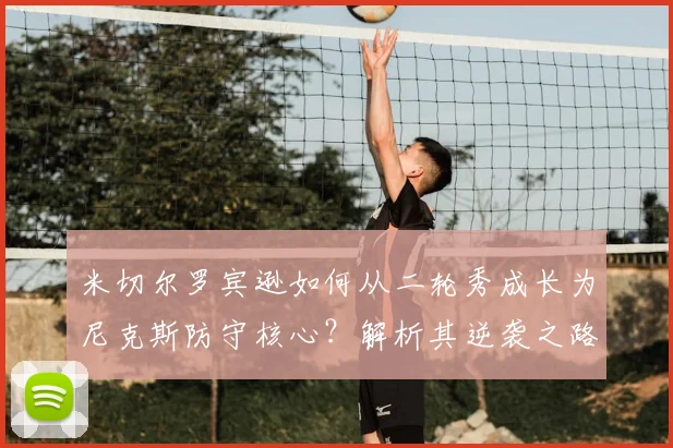 米切尔罗宾逊如何从二轮秀成长为尼克斯防守核心?解析其逆袭之路与盖帽技巧