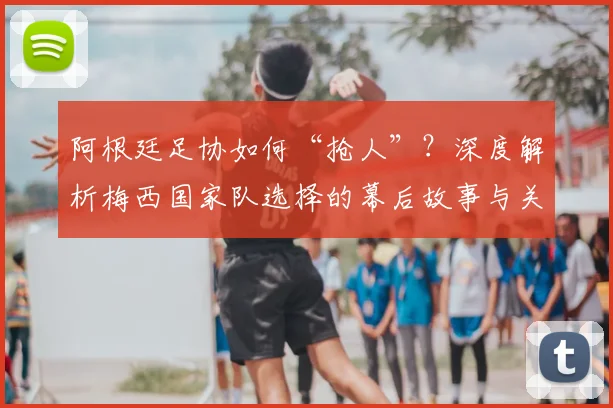 阿根廷足协如何“抢人”?深度解析梅西国家队选择的幕后故事与关键原因