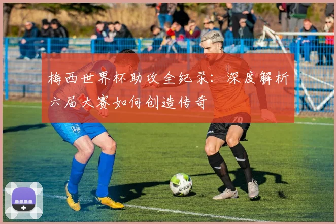 梅西世界杯助攻全纪录：深度解析六届大赛如何创造传奇