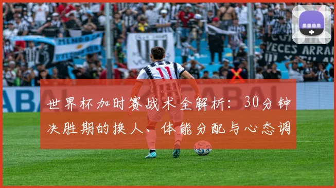 世界杯加时赛战术全解析：30分钟决胜期的换人、体能分配与心态调整指南