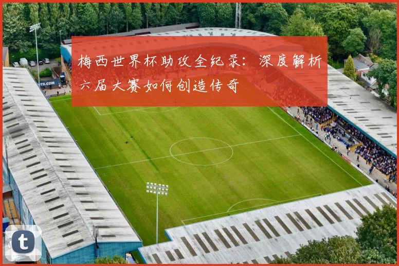 梅西世界杯助攻全纪录：深度解析六届大赛如何创造传奇