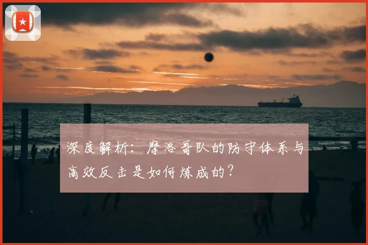 深度解析：摩洛哥队的防守体系与高效反击是如何炼成的？